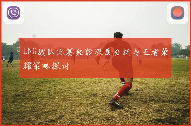 LNG战队比赛经验深度分析与王者荣耀策略探讨