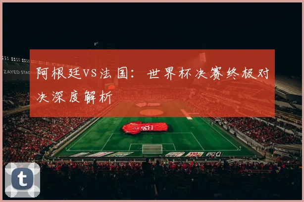 阿根廷vs法国：世界杯决赛终极对决深度解析